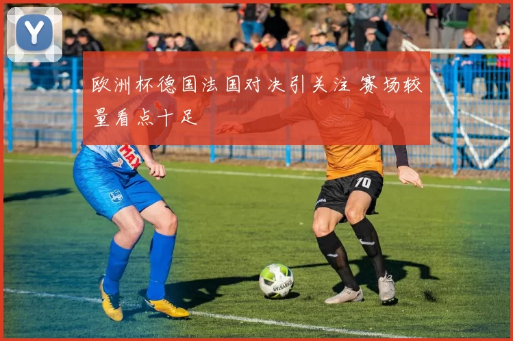 欧洲杯德国法国对决引关注 赛场较量看点十足