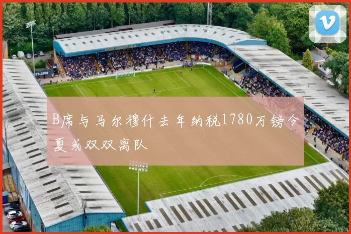 B席与马尔穆什去年纳税1780万镑今夏或双双离队