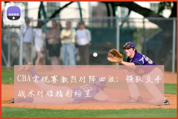 CBA常规赛激烈对阵回放:强队交手战术对碰精彩纷呈