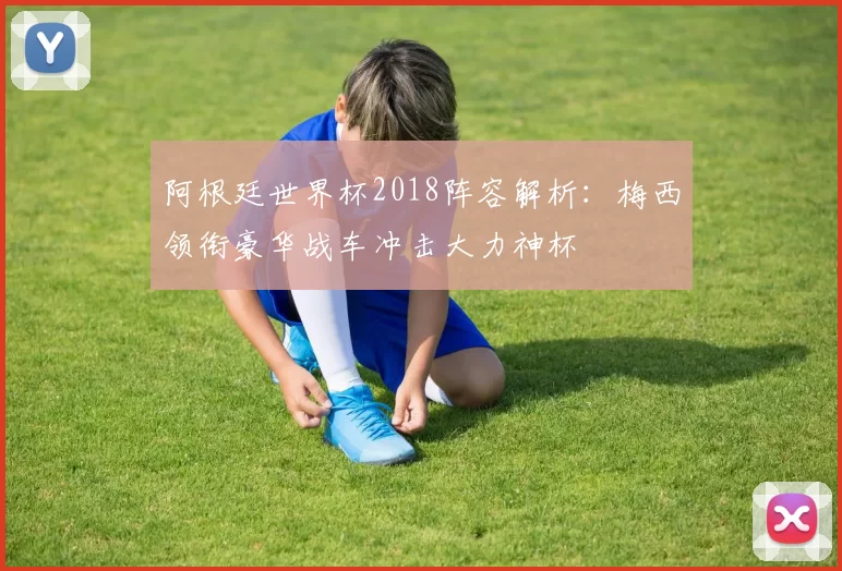 阿根廷世界杯2018阵容解析：梅西领衔豪华战车冲击大力神杯