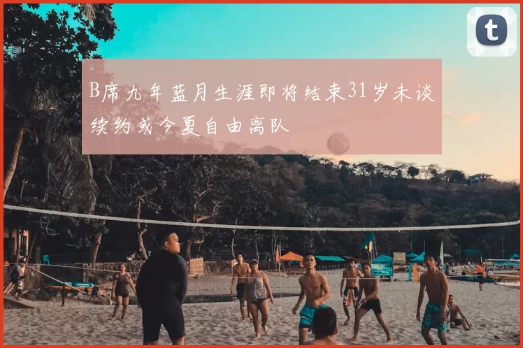 B席九年蓝月生涯即将结束31岁未谈续约或今夏自由离队