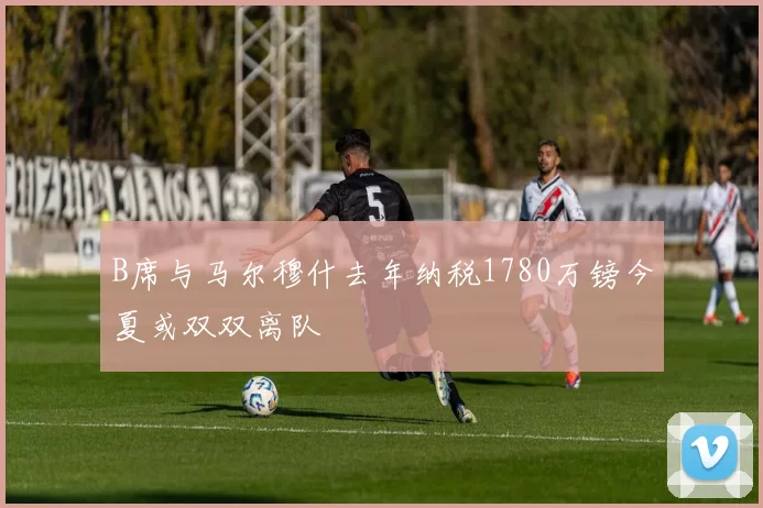 B席与马尔穆什去年纳税1780万镑今夏或双双离队