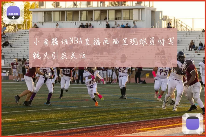 小南腾讯NBA直播画面呈现球员特写镜头引发关注