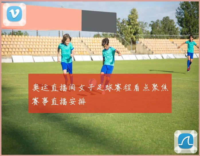 奥运直播间女子足球赛程看点聚焦赛事直播安排